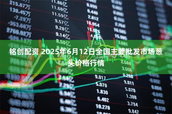 铭创配资 2025年6月12日全国主要批发市场葱头价格行情