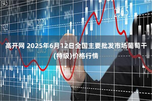 高开网 2025年6月12日全国主要批发市场葡萄干(特级)价格行情