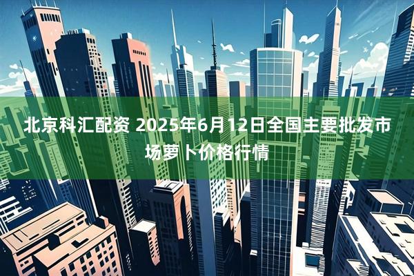 北京科汇配资 2025年6月12日全国主要批发市场萝卜价格行情