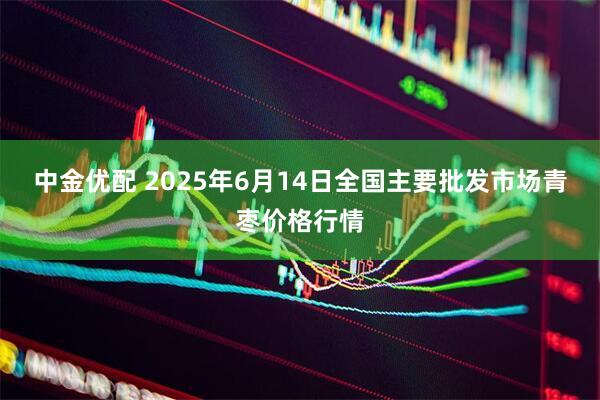中金优配 2025年6月14日全国主要批发市场青枣价格行情