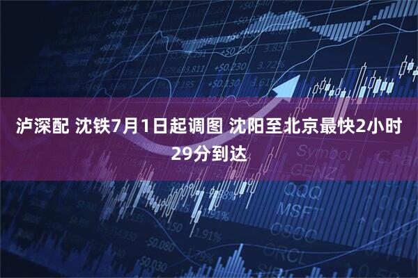 泸深配 沈铁7月1日起调图 沈阳至北京最快2小时29分到达