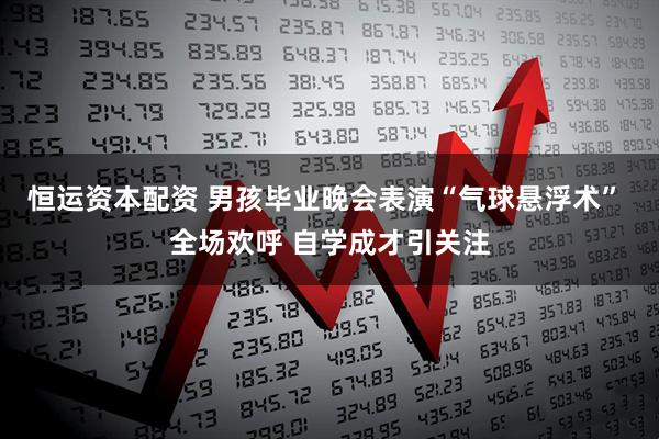 恒运资本配资 男孩毕业晚会表演“气球悬浮术” 全场欢呼 自学成才引关注