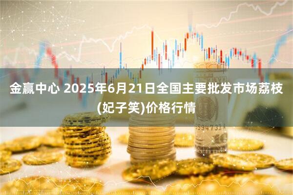 金赢中心 2025年6月21日全国主要批发市场荔枝(妃子笑)价格行情