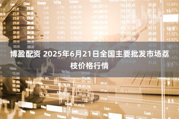 博盈配资 2025年6月21日全国主要批发市场荔枝价格行情