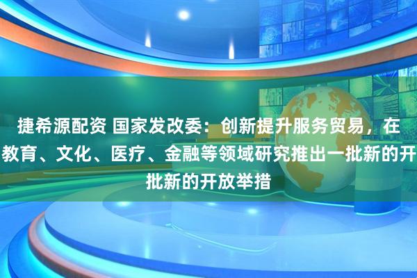 捷希源配资 国家发改委：创新提升服务贸易，在电信、教育、文化、医疗、金融等领域研究推出一批新的开放举措