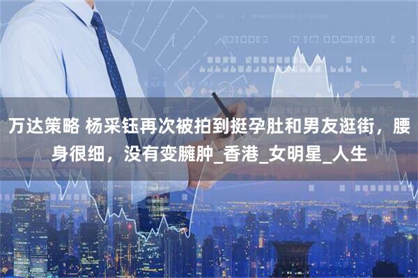 万达策略 杨采钰再次被拍到挺孕肚和男友逛街，腰身很细，没有变臃肿_香港_女明星_人生