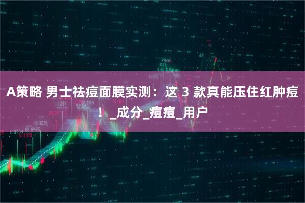 A策略 男士祛痘面膜实测：这 3 款真能压住红肿痘！_成分_痘痘_用户