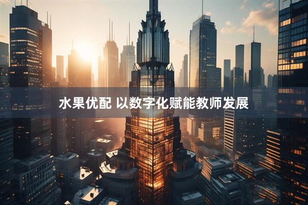 水果优配 以数字化赋能教师发展