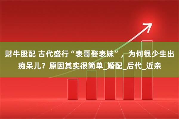 财牛股配 古代盛行“表哥娶表妹”，为何很少生出痴呆儿？原因其实很简单_婚配_后代_近亲
