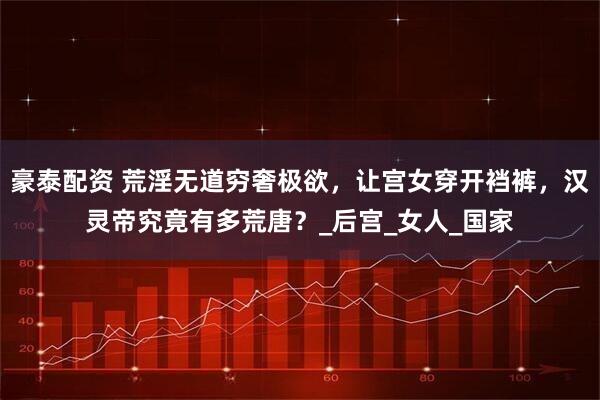 豪泰配资 荒淫无道穷奢极欲，让宫女穿开裆裤，汉灵帝究竟有多荒唐？_后宫_女人_国家