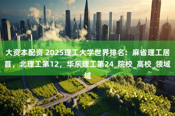 大资本配资 2025理工大学世界排名：麻省理工居首，北理工第12，华东理工第24_院校_高校_领域