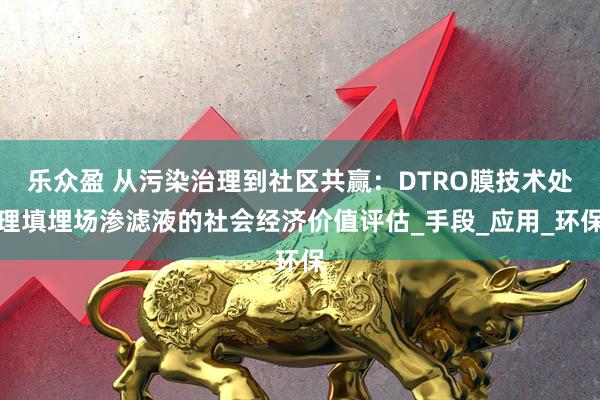 乐众盈 从污染治理到社区共赢：DTRO膜技术处理填埋场渗滤液的社会经济价值评估_手段_应用_环保