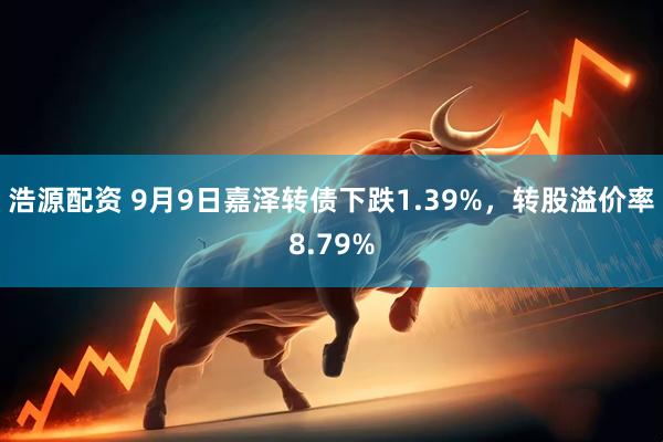 浩源配资 9月9日嘉泽转债下跌1.39%，转股溢价率8.79%