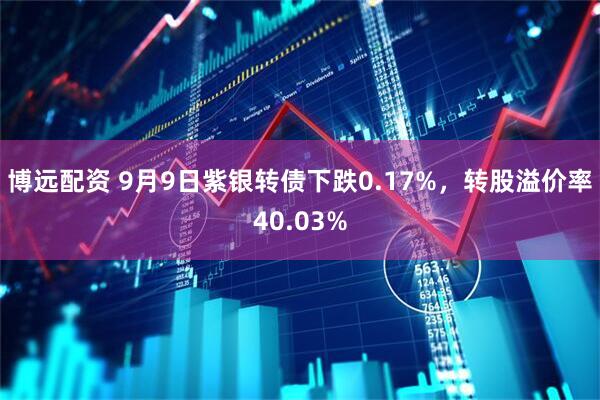 博远配资 9月9日紫银转债下跌0.17%，转股溢价率40.03%