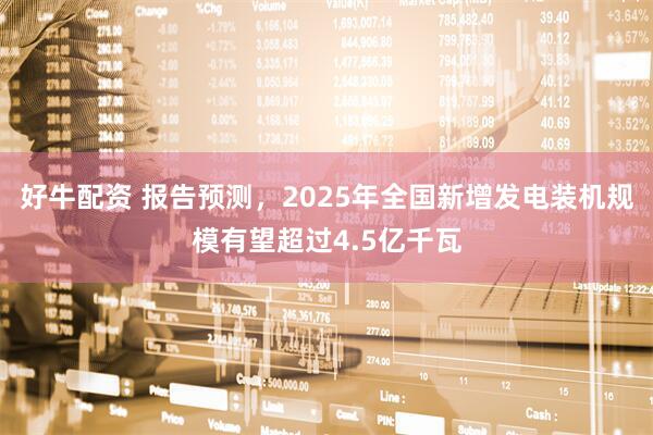 好牛配资 报告预测，2025年全国新增发电装机规模有望超过4.5亿千瓦