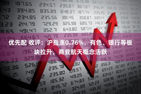 优先配 收评：沪指涨0.76%，有色、银行等板块拉升，商业航天概念活跃