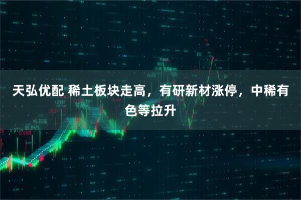 天弘优配 稀土板块走高，有研新材涨停，中稀有色等拉升